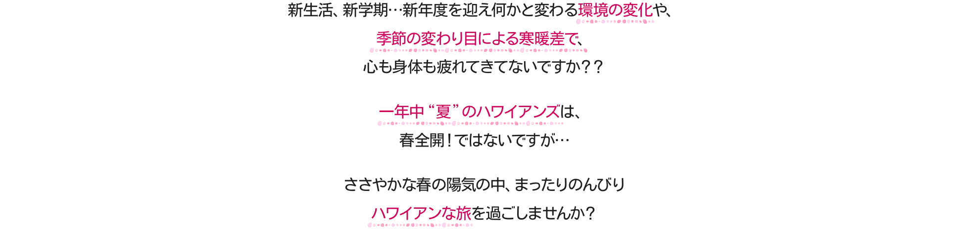 新生活、新学期…新年度を迎え何かと変わる環境の変化や、季節の変わり目による寒暖差で、心も身体も疲れてきてないですか？？一年中“夏”のハワイアンズは、春全開！ではないですが…ささやかな春の陽気の中、まったりのんびりハワイアンな旅を過ごしませんか？