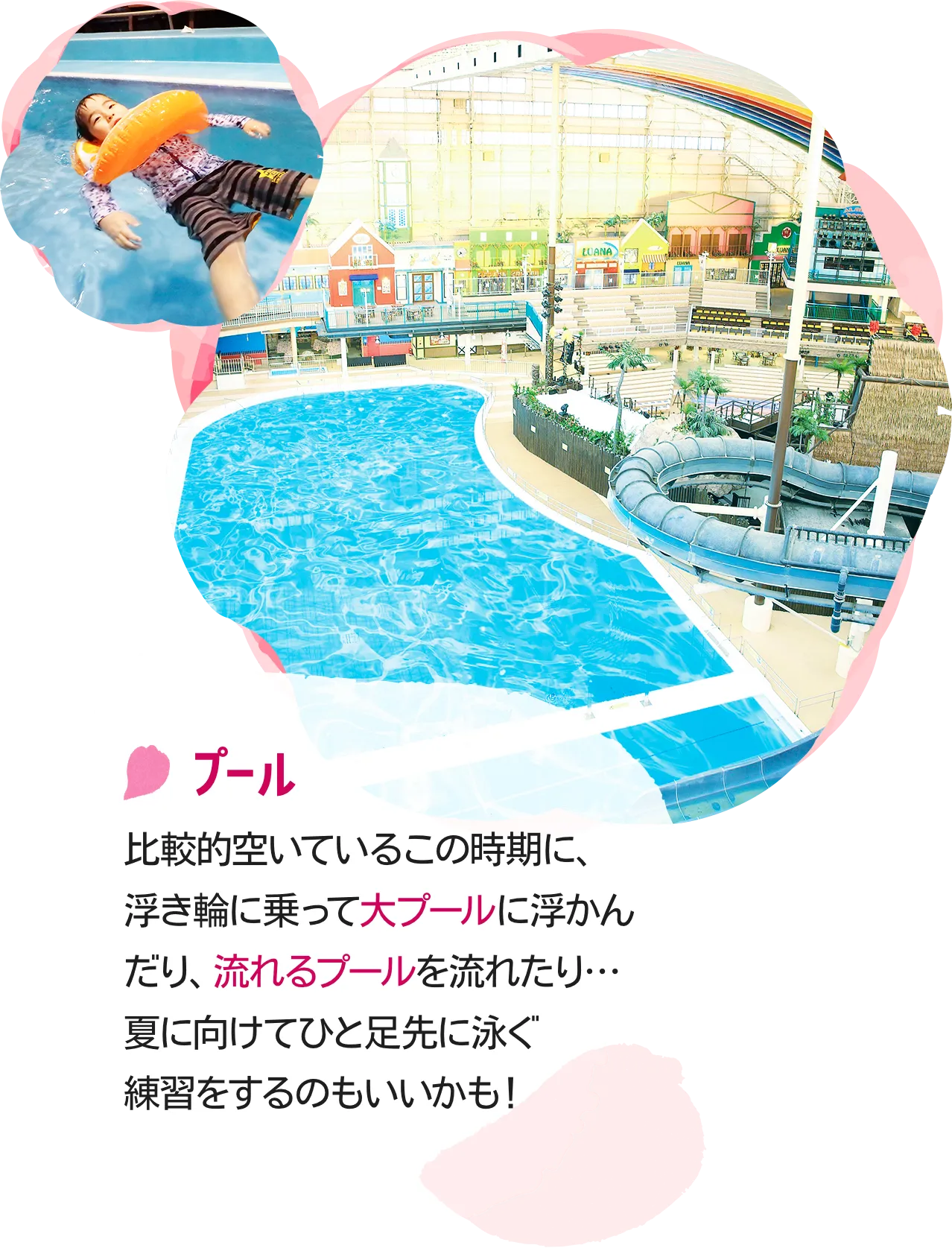 プール|比較的空いているこの時期に、浮き輪に乗って大プールに浮かんだり、流れるプールを流れたり…夏に向けてひと足先に泳ぐ練習をするのもいいかも！
