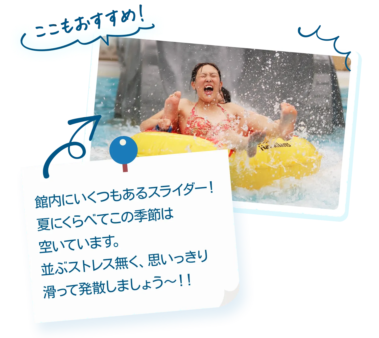 ここもおすすめ！|館内にいくつもあるスライダー！夏にくらべてこの季節は空いています。並ぶストレス無く、思いっきり滑って発散しましょう～！！