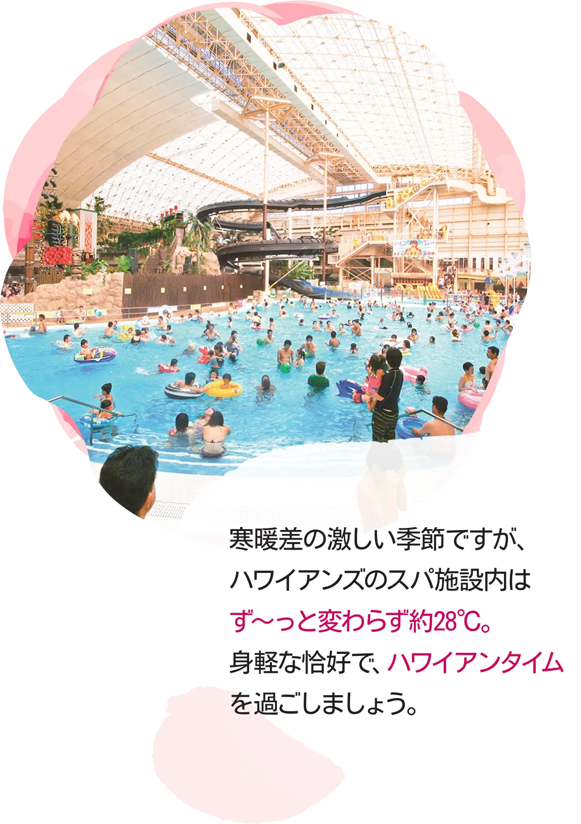 寒暖差の激しい季節ですが、ハワイアンズのスパ施設内はず～っと変わらず約28℃。身軽な恰好で、ハワイアンタイムを過ごしましょう。