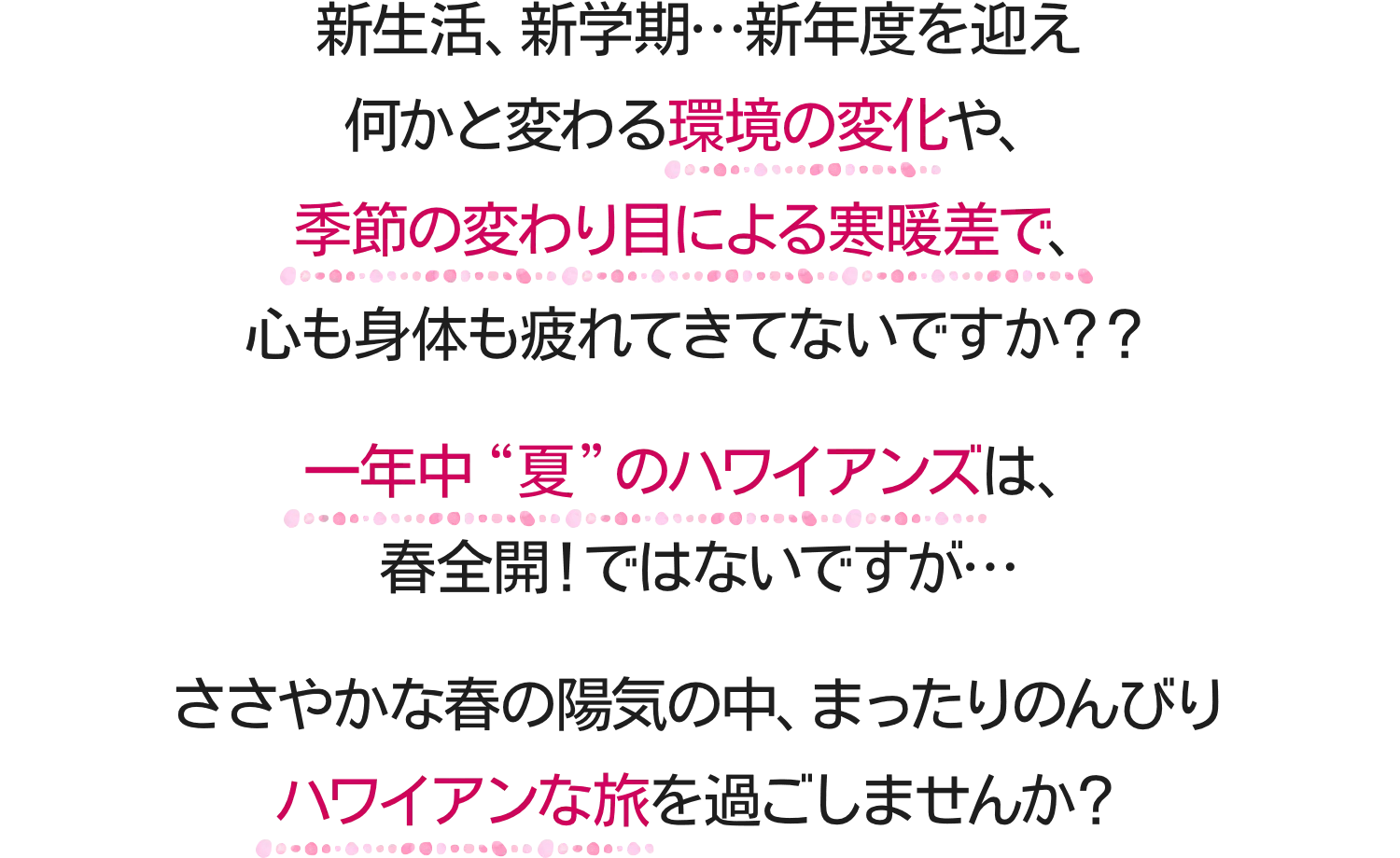 新生活、新学期…新年度を迎え何かと変わる環境の変化や、季節の変わり目による寒暖差で、心も身体も疲れてきてないですか？？一年中“夏”のハワイアンズは、春全開！ではないですが…ささやかな春の陽気の中、まったりのんびりハワイアンな旅を過ごしませんか？
