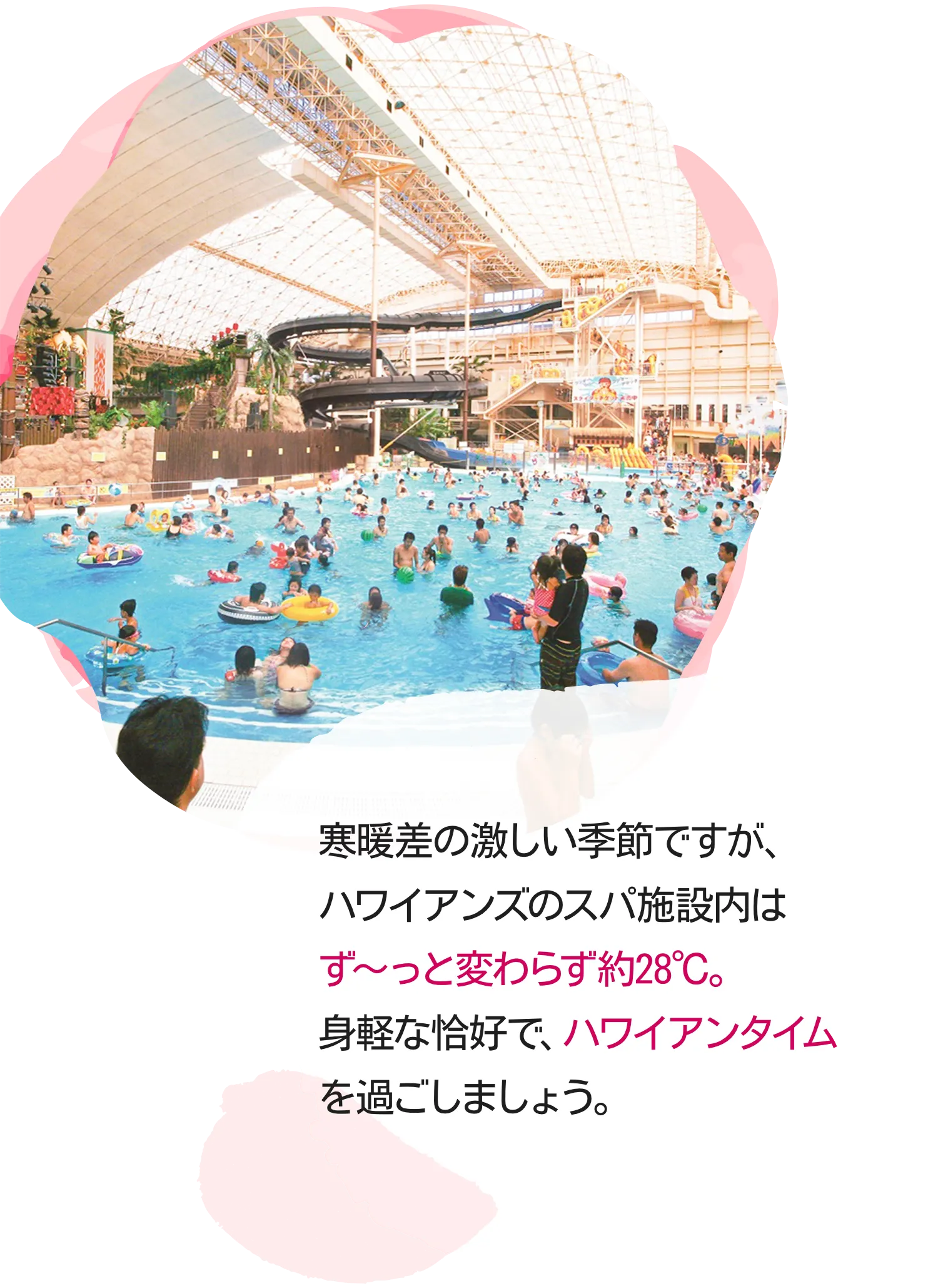 寒暖差の激しい季節ですが、ハワイアンズのスパ施設内はず～っと変わらず約28℃。身軽な恰好で、ハワイアンタイムを過ごしましょう。
